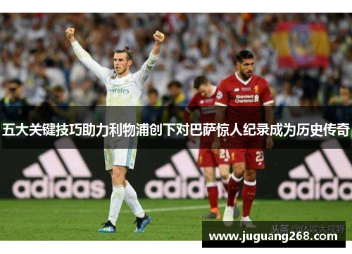 五大关键技巧助力利物浦创下对巴萨惊人纪录成为历史传奇