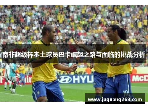 南非超级杯本土球员巴卡崛起之路与面临的挑战分析