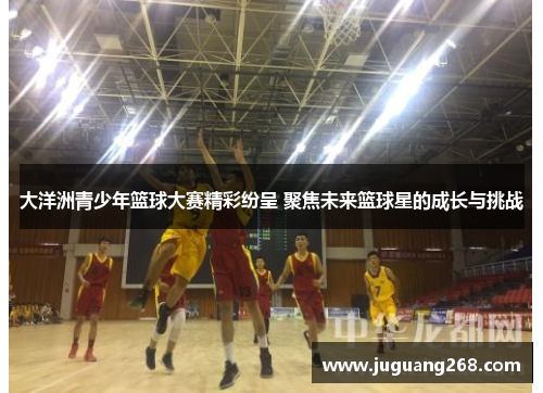 大洋洲青少年篮球大赛精彩纷呈 聚焦未来篮球星的成长与挑战